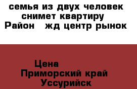 семья из двух человек снимет квартиру › Район ­ жд,центр.рынок. › Цена ­ 10 000 - Приморский край, Уссурийск г. Недвижимость » Квартиры сниму   . Приморский край,Уссурийск г.